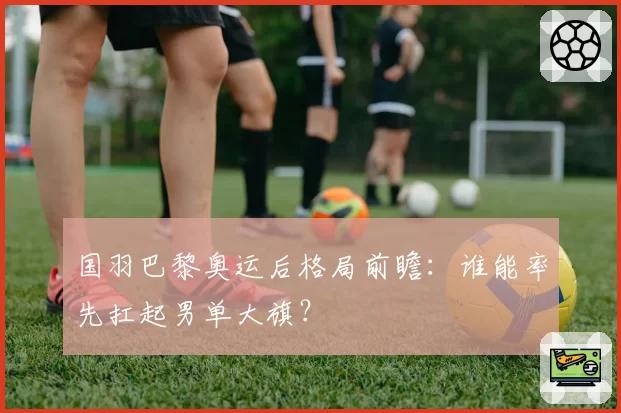 国羽巴黎奥运后格局前瞻：谁能率先扛起男单大旗？