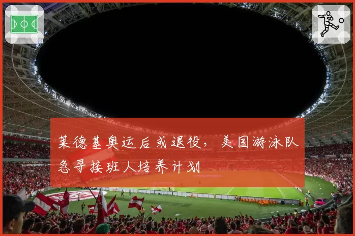 莱德基奥运后或退役,美国游泳队急寻接班人培养计划