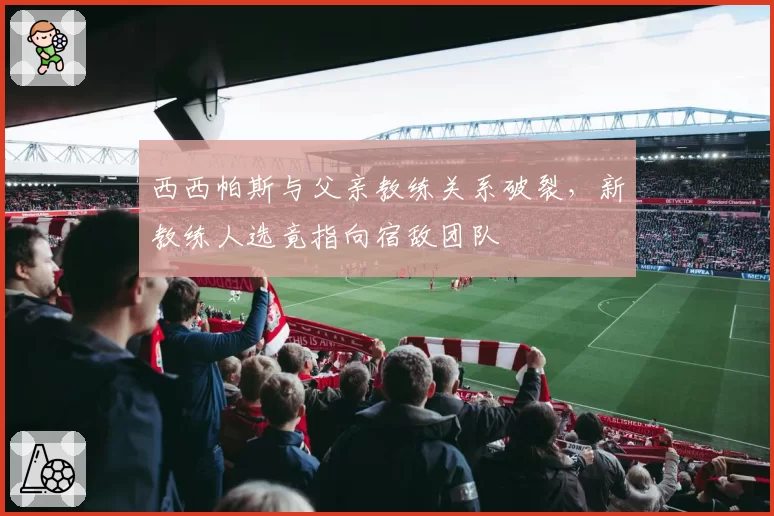 西西帕斯与父亲教练关系破裂，新教练人选竟指向宿敌团队