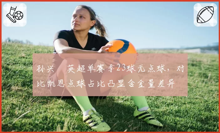 孙兴慜英超单赛季23球无点球,对比凯恩点球占比凸显含金量差异