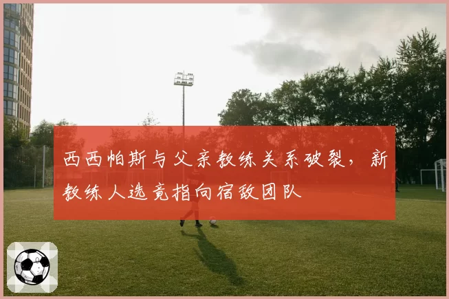 西西帕斯与父亲教练关系破裂，新教练人选竟指向宿敌团队